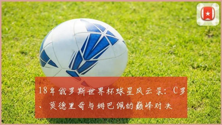 18年俄罗斯世界杯球星风云录：C罗、莫德里奇与姆巴佩的巅峰对决