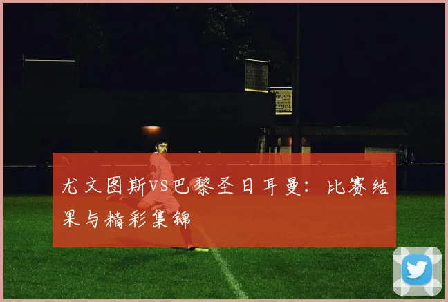 尤文图斯vs巴黎圣日耳曼：比赛结果与精彩集锦