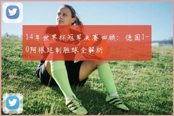 14年世界杯冠军决赛回顾：德国1-0阿根廷制胜球全解析