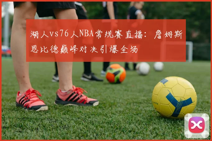 湖人vs76人NBA常规赛直播：詹姆斯恩比德巅峰对决引爆全场