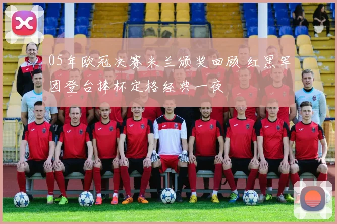 05年欧冠决赛米兰颁奖回顾 红黑军团登台捧杯定格经典一夜