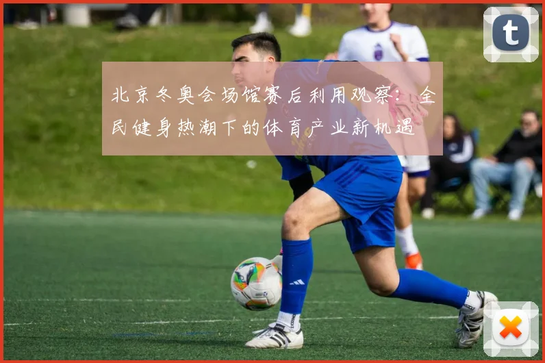 北京冬奥会场馆赛后利用观察：全民健身热潮下的体育产业新机遇