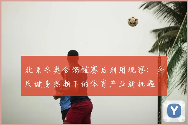 北京冬奥会场馆赛后利用观察：全民健身热潮下的体育产业新机遇