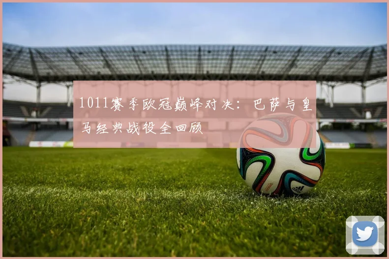 1011赛季欧冠巅峰对决：巴萨与皇马经典战役全回顾