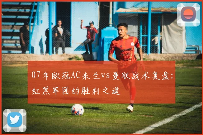 07年欧冠AC米兰vs曼联战术复盘：红黑军团的胜利之道