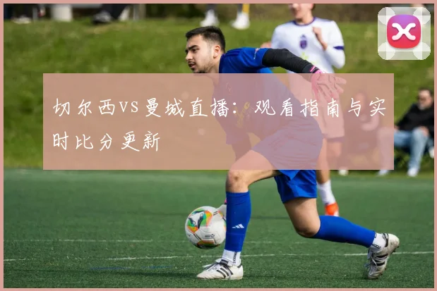 切尔西vs曼城直播：观看指南与实时比分更新