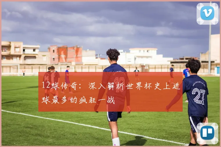 12球传奇：深入解析世界杯史上进球最多的疯狂一战