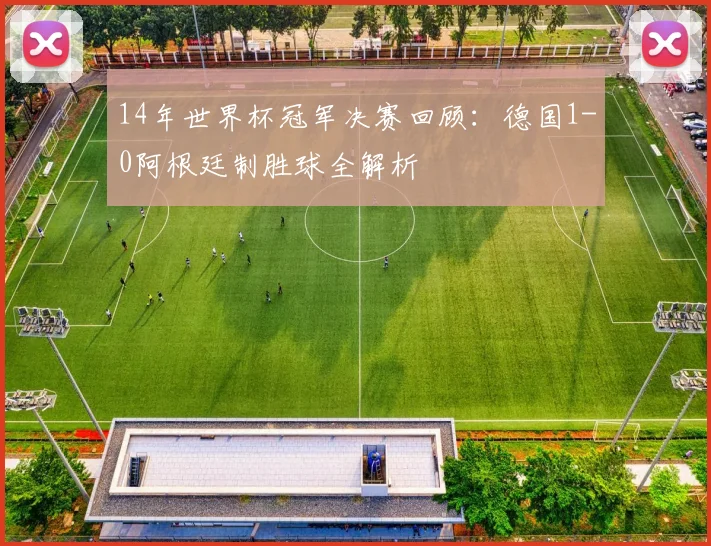 14年世界杯冠军决赛回顾：德国1-0阿根廷制胜球全解析