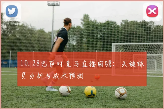 10.28巴萨对皇马直播前瞻:关键球员分析与战术预测