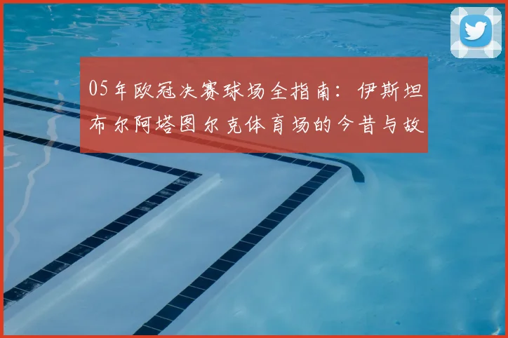 05年欧冠决赛球场全指南：伊斯坦布尔阿塔图尔克体育场的今昔与故事