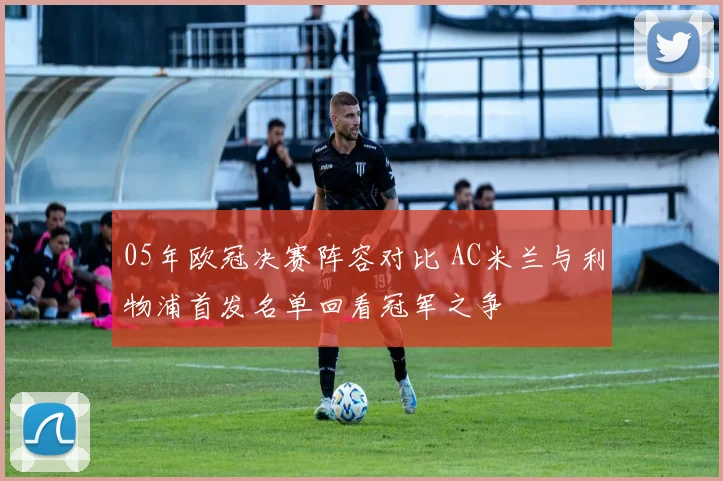 05年欧冠决赛阵容对比 AC米兰与利物浦首发名单回看冠军之争