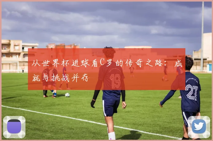 从世界杯进球看C罗的传奇之路：成就与挑战并存