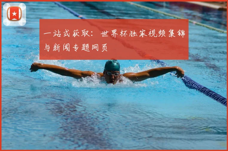 一站式获取:世界杯独家视频集锦与新闻专题网页