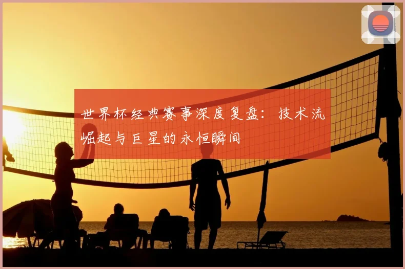 世界杯经典赛事深度复盘:技术流崛起与巨星的永恒瞬间