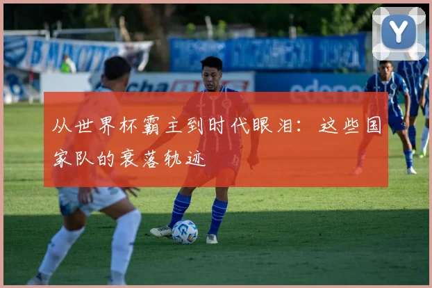 从世界杯霸主到时代眼泪：这些国家队的衰落轨迹
