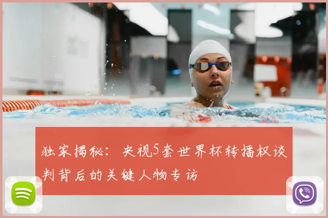 独家揭秘：央视5套世界杯转播权谈判背后的关键人物专访