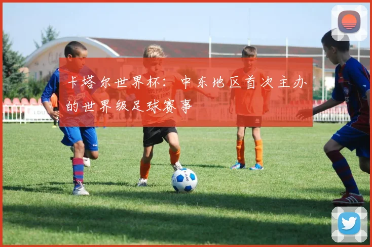 卡塔尔世界杯：中东地区首次主办的世界级足球赛事