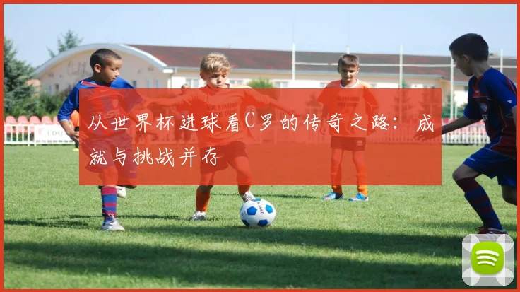 从世界杯进球看C罗的传奇之路：成就与挑战并存