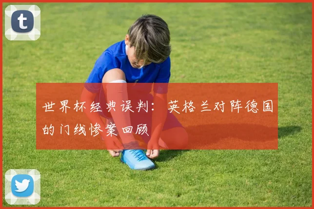 世界杯经典误判:英格兰对阵德国的门线惨案回顾