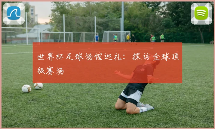 世界杯足球场馆巡礼:探访全球顶级赛场