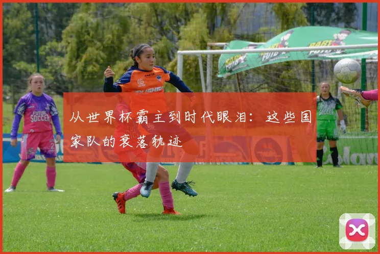从世界杯霸主到时代眼泪：这些国家队的衰落轨迹