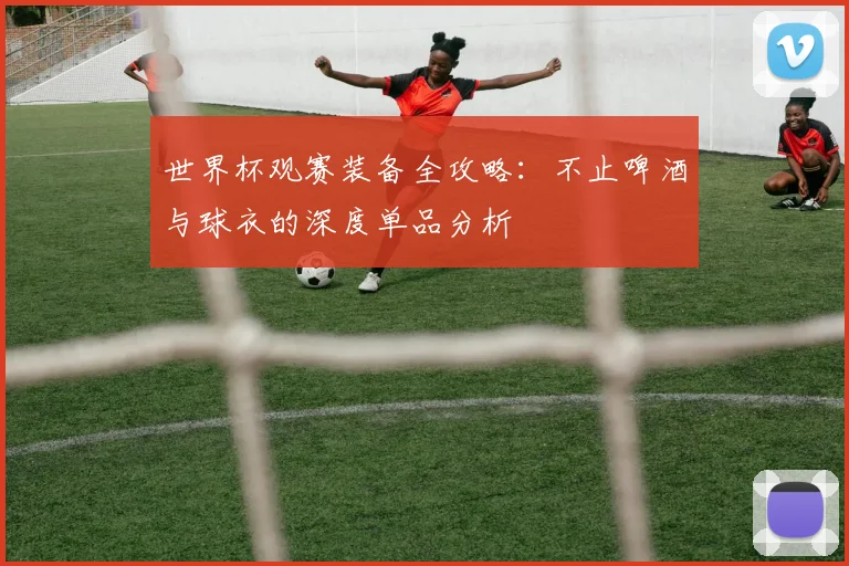 世界杯观赛装备全攻略：不止啤酒与球衣的深度单品分析