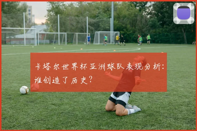 卡塔尔世界杯亚洲球队表现分析：谁创造了历史？