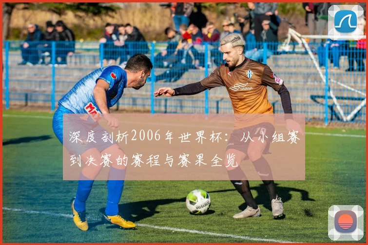 深度剖析2006年世界杯：从小组赛到决赛的赛程与赛果全览