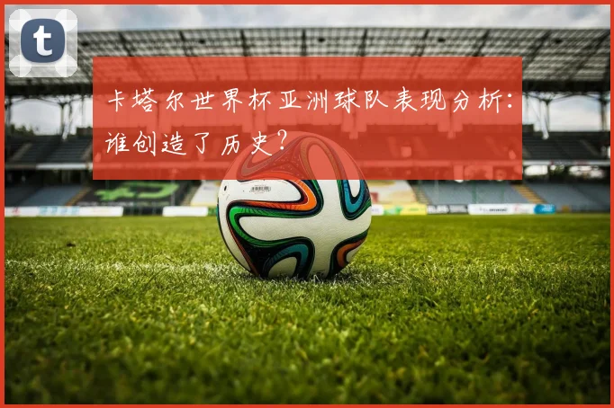 卡塔尔世界杯亚洲球队表现分析：谁创造了历史？